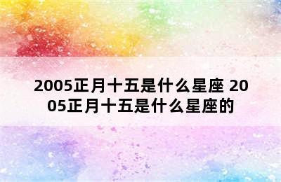 2005正月十五是什么星座 2005正月十五是什么星座的